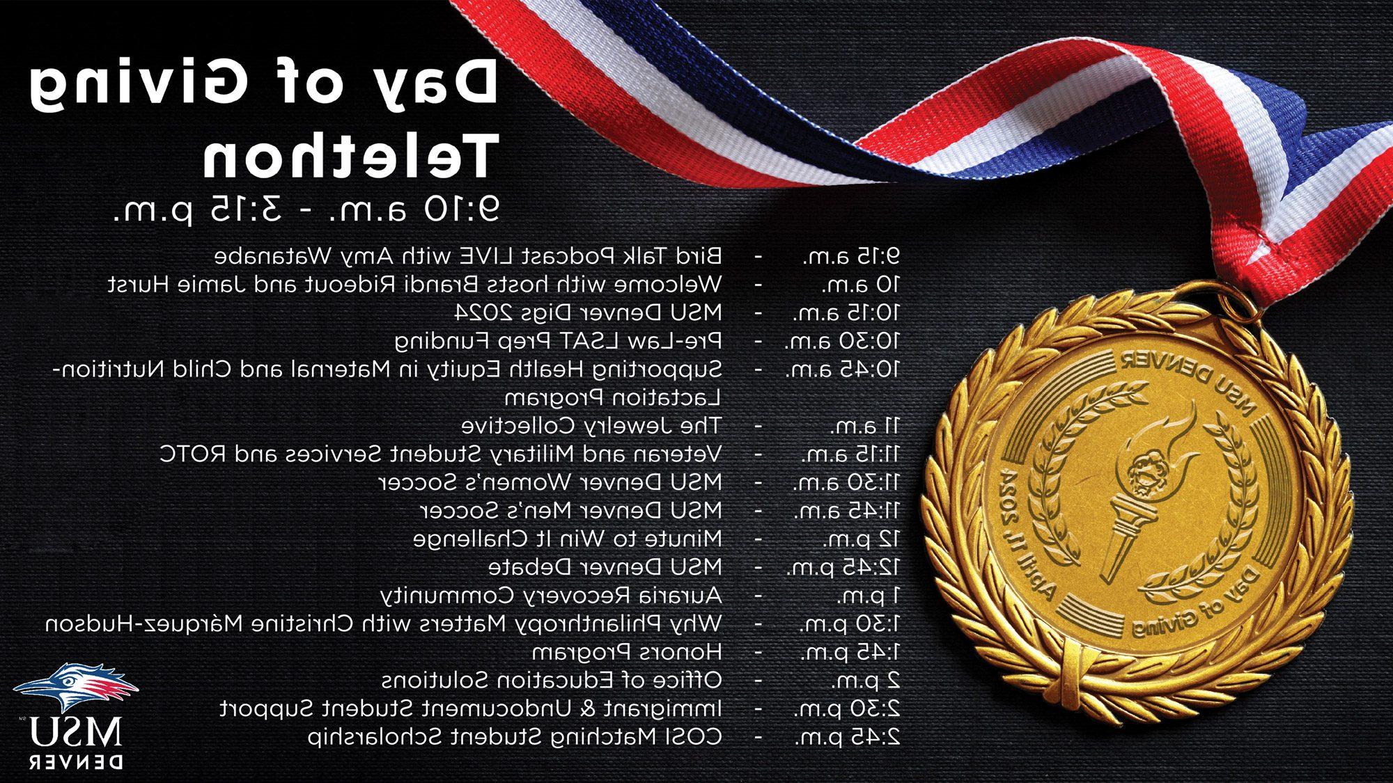Day of Giving Telethon Schedule: 9:15 a.m. - Bird Talk Podcast LIVE with Amy Watanabe 10 a.m. - Welcome with hosts Brandi Rideout and Jamie Hurst 10:15 a.m. - MSU Denver Digs 2024 10:30 a.m. - Pre-Law LSAT Prep Funding 10:45 a.m. - Supporting Health Equity in Maternal and Child Nutrition-Lactation Program 11 a.m. - The Jewelry Collective 11:15 a.m. - Veteran and Military Student Services and ROTC 11:30 a.m. - MSU Denver Women’s Soccer 11:45 a.m. - MSU Denver Men’s Soccer 12 p.m. - Minute to Win It Challenge 12:45 p.m. - MSU Denver Debate 1 p.m. - Auraria Recovery Community 1:30 p.m. - Why Philanthropy Matters with Christine Márquez-Hudson 1:45 p.m. - Honors Program 2 p.m. - Office of Education Solutions 2:30 p.m. - Immigrant & Undocument Student Support 2:45 p.m. - COSI Matching Student Scholarship